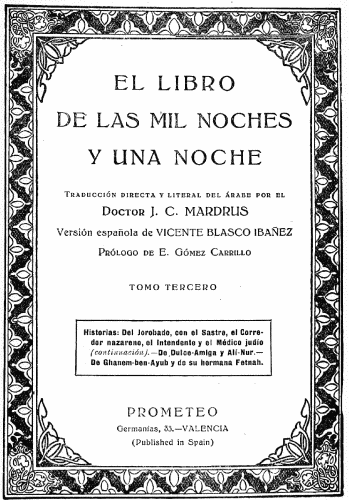 EL LIBRO
DE LAS MIL NOCHES
Y UNA NOCHE

Traducción directa y literal del árabe por el
Doctor J. C MARDRUS

Versión española de VICENTE BLASCO IBAÑEZ

Prólogo de E. Gómez Carrillo

TOMO TERCERO

Historias: Del Jorobado, con el Sastre, el Corredor
nazareno, el Intendente y el Médico judío
(continuación).—De Dulce-Amiga y Alí-Nur.—De
Ghanem-ben-Ayub y de su hermana Fetnah.

PROMETEO
Germanías, 33.—VALENCIA
(Published in Spain)